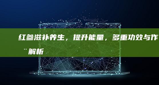 红参：滋补养生，提升能量，多重功效与作用解析