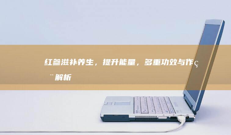 红参：滋补养生，提升能量，多重功效与作用解析